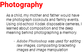 Photography As a child, my mother and father would have me photograph cookouts and family events. Using old-school Kodak disposable cameras, I learned about composition and the deep meaning behind photographing a memory. Adobe Photoshop was used for editing raw images, compositing/bracketing images and image manipulation 