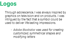 Logos Through adolescence, I was always inspired by graphics on television and on products. I was intrigued by the fact that a symbol could be used to deliver life-lasting impressions. Adobe Illustrator was used for creating customized, symmetrical shapes and modifying letters